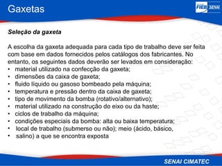 Gaxetas
Seleção da gaxeta
A escolha da gaxeta adequada para cada tipo de trabalho deve ser feita
com base em dados fornecidos pelos catálogos dos fabricantes. No
entanto, os seguintes dados deverão ser levados em consideração:
• material utilizado na confecção da gaxeta;
• dimensões da caixa de gaxeta;
• fluido líquido ou gasoso bombeado pela máquina;
• temperatura e pressão dentro da caixa de gaxeta;
• tipo de movimento da bomba (rotativo/alternativo);
• material utilizado na construção do eixo ou da haste;
• ciclos de trabalho da máquina;
• condições especiais da bomba: alta ou baixa temperatura;
• local de trabalho (submerso ou não); meio (ácido, básico,
• salino) a que se encontra exposta
 