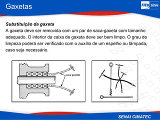 Gaxetas
Substituição da gaxeta
A gaxeta deve ser removida com um par de saca-gaxeta com tamanho
adequado. O interior da caixa de gaxeta deve ser bem limpo. O grau de
limpeza poderá ser verificado com o auxílio de um espelho ou lâmpada,
caso seja necessário.
 