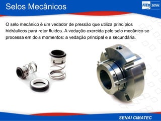 Selos Mecânicos
O selo mecânico é um vedador de pressão que utiliza princípios
hidráulicos para reter fluidos. A vedação exercida pelo selo mecânico se
processa em dois momentos: a vedação principal e a secundária.
 