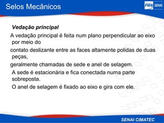 Selos Mecânicos
Vedação principal
A vedação principal é feita num plano perpendicular ao eixo
por meio do
contato deslizante entre as faces altamente polidas de duas
peças,
geralmente chamadas de sede e anel de selagem.
A sede é estacionária e fica conectada numa parte
sobreposta.
O anel de selagem é fixado ao eixo e gira com ele.
 