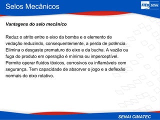 Selos Mecânicos
Vantagens do selo mecânico
Reduz o atrito entre o eixo da bomba e o elemento de
vedação reduzindo, consequentemente, a perda de potência.
Elimina o desgaste prematuro do eixo e da bucha. A vazão ou
fuga do produto em operação é mínima ou imperceptível.
Permite operar fluidos tóxicos, corrosivos ou inflamáveis com
segurança. Tem capacidade de absorver o jogo e a deflexão
normais do eixo rotativo.
 