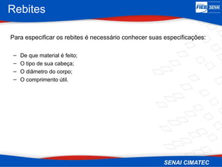 Rebites
Para especificar os rebites é necessário conhecer suas especificações:
– De que material é feito;
– O tipo de sua cabeça;
– O diâmetro do corpo;
– O comprimento útil.
 