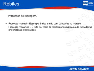 Rebites
Processos de rebitagem.
– Processo manual – Esse tipo é feito a mão com pancadas no martelo.
– Processo mecânico – É feito por meio de martelo pneumático ou de rebitadeiras
pneumáticas e hidráulicas.
 