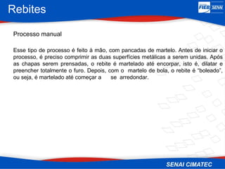 Rebites
Processo manual
Esse tipo de processo é feito à mão, com pancadas de martelo. Antes de iniciar o
processo, é preciso comprimir as duas superfícies metálicas a serem unidas. Após
as chapas serem prensadas, o rebite é martelado até encorpar, isto é, dilatar e
preencher totalmente o furo. Depois, com o martelo de bola, o rebite é “boleado”,
ou seja, é martelado até começar a se arredondar.
 