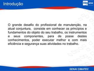 O grande desafio do profissional de manutenção, na
atual conjuntura, consiste em conhecer os princípios e
fundamentos do objeto do seu trabalho, os instrumentos
e seus componentes, para de posse destes
conhecimentos, poder executar melhor e com mais
eficiência e segurança suas atividades no trabalho.
Introdução
 