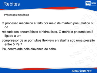Rebites
Processos mecânico
O processo mecânico é feito por meio de martelo pneumático ou
de
rebitadeiras pneumáticas e hidráulicas. O martelo pneumático é
ligado a um
compressor de ar por tubos flexíveis e trabalha sob uma pressão
entre 5 Pa 7
Pa, controlada pela alavanca do cabo.
 