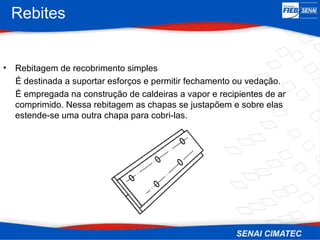 Rebites
• Rebitagem de recobrimento simples
É destinada a suportar esforços e permitir fechamento ou vedação.
É empregada na construção de caldeiras a vapor e recipientes de ar
comprimido. Nessa rebitagem as chapas se justapõem e sobre elas
estende-se uma outra chapa para cobri-las.
 