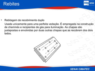 Rebites
• Rebitagem de recobrimento duplo
Usada unicamente para uma perfeita vedação. É empregada na construção
de chaminés e recipientes de gás para iluminação. As chapas são
justapostas e envolvidas por duas outras chapas que as recobrem dos dois
lados.
 