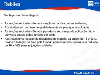 Rebites
Vantagens e Desvantagens
• As junções rebitadas são mais simples e baratas que as soldadas;
• Possibilitam um controle de qualidade mais simples que as soldadas;
• As junções rebitadas são mais pesadas e seu campo de aplicação não é
tão vasto quanto o das junções por solda;
• Acarretam uma redução da resistência do material da ordem de 13 a 42%,
devido à redução de área pela furacão para os rebites, contra uma redução
de 10 a 40% para as junções soldadas.
 