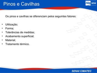 Pinos e Cavilhas
Os pinos e cavilhas se diferenciam pelos seguintes fatores:
• Utilização;
• Forma;
• Tolerâncias de medidas;
• Acabamento superficial;
• Material;
• Tratamento térmico.
 