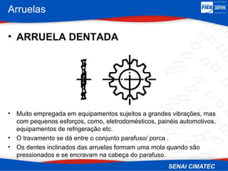 Arruelas
• ARRUELA DENTADA
• Muito empregada em equipamentos sujeitos a grandes vibrações, mas
com pequenos esforços, como, eletrodomésticos, painéis automotivos,
equipamentos de refrigeração etc.
• O travamento se dá entre o conjunto parafuso/ porca .
• Os dentes inclinados das arruelas formam uma mola quando são
pressionados e se encravam na cabeça do parafuso.
 