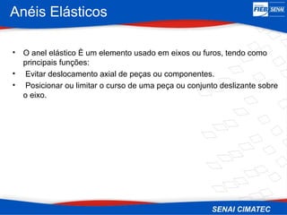 Anéis Elásticos
• O anel elástico È um elemento usado em eixos ou furos, tendo como
principais funções:
• Evitar deslocamento axial de peças ou componentes.
• Posicionar ou limitar o curso de uma peça ou conjunto deslizante sobre
o eixo.
 