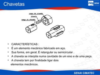 Chavetas
• CARACTERÍSTICAS :
• É um elemento mecânico fabricado em aço.
• Sua forma, em geral, É retangular ou semicircular .
• A chaveta se interpõe numa cavidade de um eixo e de uma peça.
• A chaveta tem por finalidade ligar dois
elementos mecânicos.
 