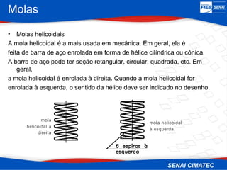 Molas
• Molas helicoidais
A mola helicoidal é a mais usada em mecânica. Em geral, ela é
feita de barra de aço enrolada em forma de hélice cilíndrica ou cônica.
A barra de aço pode ter seção retangular, circular, quadrada, etc. Em
geral,
a mola helicoidal é enrolada à direita. Quando a mola helicoidal for
enrolada à esquerda, o sentido da hélice deve ser indicado no desenho.
 