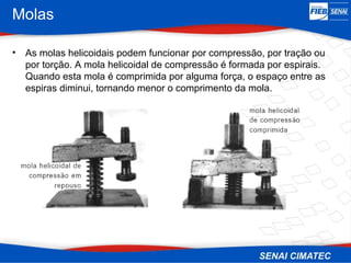 Molas
• As molas helicoidais podem funcionar por compressão, por tração ou
por torção. A mola helicoidal de compressão é formada por espirais.
Quando esta mola é comprimida por alguma força, o espaço entre as
espiras diminui, tornando menor o comprimento da mola.
 