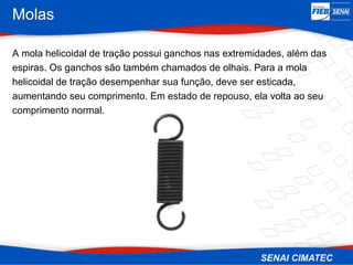 Molas
A mola helicoidal de tração possui ganchos nas extremidades, além das
espiras. Os ganchos são também chamados de olhais. Para a mola
helicoidal de tração desempenhar sua função, deve ser esticada,
aumentando seu comprimento. Em estado de repouso, ela volta ao seu
comprimento normal.
 