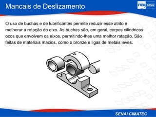 Mancais de Deslizamento
O uso de buchas e de lubrificantes permite reduzir esse atrito e
melhorar a rotação do eixo. As buchas são, em geral, corpos cilíndricos
ocos que envolvem os eixos, permitindo-lhes uma melhor rotação. São
feitas de materiais macios, como o bronze e ligas de metais leves.
 