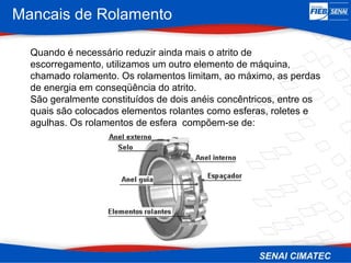 Mancais de Rolamento
Quando é necessário reduzir ainda mais o atrito de
escorregamento, utilizamos um outro elemento de máquina,
chamado rolamento. Os rolamentos limitam, ao máximo, as perdas
de energia em conseqüência do atrito.
São geralmente constituídos de dois anéis concêntricos, entre os
quais são colocados elementos rolantes como esferas, roletes e
agulhas. Os rolamentos de esfera compõem-se de:
 