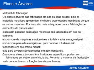 Eixos e Árvores
Material de fabricação
Os eixos e árvores são fabricados em aço ou ligas de aço, pois os
materiais metálicos apresentam melhores propriedades mecânicas do que
os outros materiais. Por isso, são mais adequados para a fabricação de
elementos de transmissão:
eixos com pequena solicitação mecânica são fabricados em aço ao
carbono;
eixo-árvore de máquinas e automóveis são fabricados em aço-níquel;
eixo-árvore para altas rotações ou para bombas e turbinas são
fabricados em aço cromo-níquel;
eixo para árvores são fabricados em aço-manganês.
Quando os eixos e árvores têm finalidades específicas, podem ser
fabricados em cobre, alumínio, latão. Portanto, o material de fabricação
varia de acordo com a função dos eixos e árvores.
 