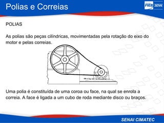 Polias e Correias
POLIAS
As polias são peças cilíndricas, movimentadas pela rotação do eixo do
motor e pelas correias.
Uma polia é constituída de uma coroa ou face, na qual se enrola a
correia. A face é ligada a um cubo de roda mediante disco ou braços.
 