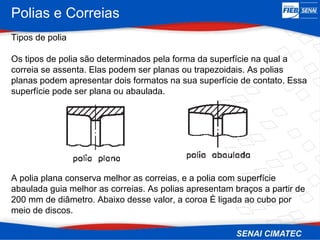 Polias e Correias
Tipos de polia
Os tipos de polia são determinados pela forma da superfície na qual a
correia se assenta. Elas podem ser planas ou trapezoidais. As polias
planas podem apresentar dois formatos na sua superfície de contato. Essa
superfície pode ser plana ou abaulada.
A polia plana conserva melhor as correias, e a polia com superfície
abaulada guia melhor as correias. As polias apresentam braços a partir de
200 mm de diâmetro. Abaixo desse valor, a coroa È ligada ao cubo por
meio de discos.
 