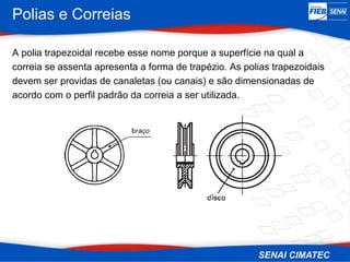 Polias e Correias
A polia trapezoidal recebe esse nome porque a superfície na qual a
correia se assenta apresenta a forma de trapézio. As polias trapezoidais
devem ser providas de canaletas (ou canais) e são dimensionadas de
acordo com o perfil padrão da correia a ser utilizada.
 