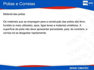 Polias e Correias
Material das polias
Os materiais que se empregam para a construção das polias são ferro
fundido (o mais utilizado), aços, ligas leves e materiais sintéticos. A
superfície da polia não deve apresentar porosidade, pois, do contrário, a
correia irá se desgastar rapidamente.
 