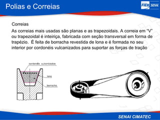 Polias e Correias
Correias
As correias mais usadas são planas e as trapezoidais. A correia em “V”
ou trapezoidal é inteiriça, fabricada com seção transversal em forma de
trapézio. É feita de borracha revestida de lona e é formada no seu
interior por cordonéis vulcanizados para suportar as forças de tração
 