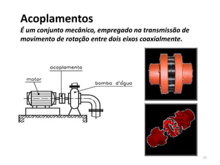 Acoplamentos
É um conjunto mecânico, empregado na transmissão de
movimento de rotação entre dois eixos coaxialmente.
21
 
