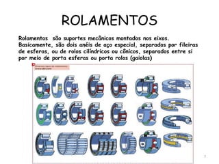 ROLAMENTOS
Rolamentos são suportes mecânicos montados nos eixos.
Basicamente, são dois anéis de aço especial, separados por fileiras
de esferas, ou de rolos cilíndricos ou cônicos, separados entre si
por meio de porta esferas ou porta rolos (gaiolas)
7
 