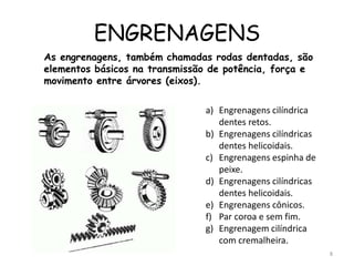 ENGRENAGENS
a) Engrenagens cilíndrica
dentes retos.
b) Engrenagens cilíndricas
dentes helicoidais.
c) Engrenagens espinha de
peixe.
d) Engrenagens cilíndricas
dentes helicoidais.
e) Engrenagens cônicos.
f) Par coroa e sem fim.
g) Engrenagem cilíndrica
com cremalheira.
As engrenagens, também chamadas rodas dentadas, são
elementos básicos na transmissão de potência, força e
movimento entre árvores (eixos).
8
 