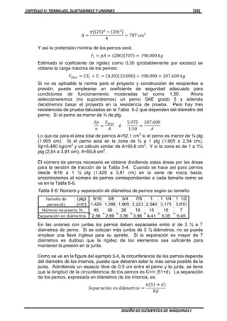 CAPITULO V: TORNILLOS, SUJETADORES Y UNIONES [93]
DISEÑO DE ELEMENTOS DE MÁQUINAS I
‫ܣ‬ ൌ
ߨሾሺ25ሻଶ
െ ሺ20ሻଶሿ
4
ൌ 707 ܿ݉ଶ
Y así la pretensión mínima de los pernos será:
‫ܨ‬௜ ൌ ‫ܣ݌‬ ൌ ሺ280ሻሺ707ሻ ൌ 198.000 ݇݃
Estimado el coeficiente de rigidez como 0,30 (probablemente por exceso) se
obtiene la carga máxima de los pernos:
‫ܨ‬௠á௫ ൌ ‫ܨܥ‬௧ ൅ ‫ܨ‬௜ ൌ ሺ0,30ሻሺ32.000ሻ ൅ 198.000 ൌ 207.600 ݇݃
Si no es aplicable la norma para el proyecto y construcción de recipientes a
presión, puede emplearse un coeficiente de seguridad adecuado para
condiciones de funcionamiento moderadas tal como 1,50. Ahora
seleccionaremos (no supondremos) un perno SAE grado 5 y además
decidiremos basar el proyecto en la resistencia de prueba. Pero hay tres
resistencias de prueba tabuladas en la Tabla 5-2 que dependen del diámetro del
perno. Si el perno es menor de ¾ de plg.
ܵ‫݌‬
݊
ൌ
‫ܨ‬௠á௫
‫ܣ‬
ó
5.975
1,50
ൌ
207.600
‫ܣ‬
Lo que da para el área total de pernos A=52,1 cm2
si el perno es menor de ¾ plg
(1,905 cm). Si el perno está en la zona de ¾ a 1 plg (1,905 a 2,54 cm),
Sp=5,480 kg/cm2
y un cálculo similar de A=55,6 cm2
. Y si la zona es de 1 a 1½
plg (2,54 a 3,81 cm), A=59,8 cm2
.
El número de pernos necesario se obtiene dividiendo estas áreas por las áreas
para la tensión de tracción de la Tabla 5-4. Cuando se hace así para pernos
desde 9/16 a 1 ½ plg (1,429 a 3,81 cm) en la serie de rosca basta,
encontraremos el número de pernos correspondientes a cada tamaño como se
ve en la Tabla 5-6.
Tabla 5-6: Número y separación de diámetros de pernos según su tamaño.
En las uniones con juntas los pernos deben espaciarse entre sí de 3 ½ a 7
diámetros de perno. Si se colocan más juntos de 3 ½ diámetros, no se puede
emplear una llave inglesa para su apriete. Si la separación es mayor de 7
diámetros es dudoso que la rigidez de los elementos sea suficiente para
mantener la presión en la junta.
Como se ve en la figura del ejemplo 5.4, la circunferencia de los pernos depende
del diámetro de los mismos, puesto que deberán estar lo más cerca posible de la
junta. Admitiendo un espacio libre de 0,5 cm entre el perno y la junta, se tiene
que la longitud de la circunferencia de los pernos es C=π (51+d). La separación
de los pernos, expresada en diámetros de los mismos, es:
ܵ݁‫݅ܿܽݎܽ݌‬ó݊ ݁݊ ݀݅á݉݁‫ݏ݋ݎݐ‬ ൌ
ߨሺ51 ൅ ݀ሻ
ܰ݀
(plg) 9/16 5/8 3/4 7/8 1 1 1/4 1 1/2
(cm) 1,429 1,588 1,905 2,223 2,540 3,175 3,810
45 36 26 19 15 10 7
2,56 2,89 3,36 3,96 4,41 5,35 6,45
Tamaño de
perno (d)
Número necesario, N…
Separación en diámetros
 