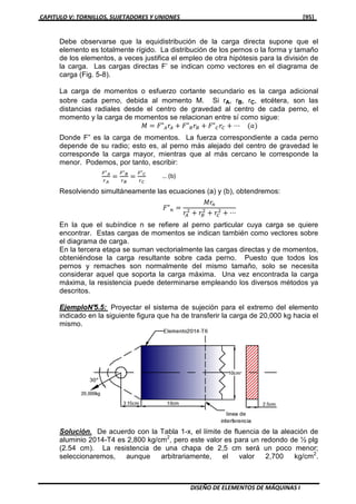 CAPITULO V: TORNILLOS, SUJETADORES Y UNIONES [95]
DISEÑO DE ELEMENTOS DE MÁQUINAS I
Debe observarse que la equidistribución de la carga directa supone que el
elemento es totalmente rígido. La distribución de los pernos o la forma y tamaño
de los elementos, a veces justifica el empleo de otra hipótesis para la división de
la carga. Las cargas directas F’ se indican como vectores en el diagrama de
carga (Fig. 5-8).
La carga de momentos o esfuerzo cortante secundario es la carga adicional
sobre cada perno, debida al momento M. Si rA, rB, rC, etcétera, son las
distancias radiales desde el centro de gravedad al centro de cada perno, el
momento y la carga de momentos se relacionan entre sí como sigue:
‫ܯ‬ ൌ ‫"ܨ‬஺‫ݎ‬஺ ൅ ‫"ܨ‬஻‫ݎ‬஻ ൅ ‫"ܨ‬஼‫ݎ‬஼ ൅ ⋯ ሺܽሻ
Donde F” es la carga de momentos. La fuerza correspondiente a cada perno
depende de su radio; esto es, al perno más alejado del centro de gravedad le
corresponde la carga mayor, mientras que al más cercano le corresponde la
menor. Podemos, por tanto, escribir:
ி"ಲ
௥ಲ
ൌ
ி"ಳ
௥ಳ
ൌ
ி"಴
௥಴
Resolviendo simultáneamente las ecuaciones (a) y (b), obtendremos:
‫"ܨ‬௡ ൌ
‫ݎܯ‬௡
‫ݎ‬஺
ଶ
൅ ‫ݎ‬஻
ଶ
൅ ‫ݎ‬஼
ଶ
൅ ⋯
En la que el subíndice n se refiere al perno particular cuya carga se quiere
encontrar. Estas cargas de momentos se indican también como vectores sobre
el diagrama de carga.
En la tercera etapa se suman vectorialmente las cargas directas y de momentos,
obteniéndose la carga resultante sobre cada perno. Puesto que todos los
pernos y remaches son normalmente del mismo tamaño, solo se necesita
considerar aquel que soporta la carga máxima. Una vez encontrada la carga
máxima, la resistencia puede determinarse empleando los diversos métodos ya
descritos.
EjemploN°5.5: Proyectar el sistema de sujeción para el extremo del elemento
indicado en la siguiente figura que ha de transferir la carga de 20,000 kg hacia el
mismo.
Solución. De acuerdo con la Tabla 1-x, el límite de fluencia de la aleación de
aluminio 2014-T4 es 2,800 kg/cm2
, pero este valor es para un redondo de ½ plg
(2.54 cm). La resistencia de una chapa de 2,5 cm será un poco menor;
seleccionaremos, aunque arbitrariamente, el valor 2,700 kg/cm2
.
… (b)
 