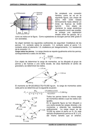 CAPITULO V: TORNILLOS, SUJETADORES Y UNIONES [96]
DISEÑO DE ELEMENTOS DE MÁQUINAS I
Se empleará una conexión
hembra, como se ve en la
siguiente figura, con chapa de
acero AISI 2330 tratada
térmicamente hasta obtener un
límite de fluencia de 8,000
kg/cm2. Con objeto de
mantener la carga excéntrica
tan pequeña como sea posible,
se ensaya una separación
amplia entre los pernos, tal y
como se indica en la figura. Como sujetadores se escogen pernos SAE grado 8
con arandelas.
Se eligen también los siguientes coeficientes de seguridad: Cizalladura de los
pernos, 1,3; contacto sobre la conexión, 1,3; contacto sobre el perno 1,3;
contacto sobre el elemento 1,5; cizalladura por desgarramiento, 1,4; resistencia
de la conexión 1,3.
Carga sobre los pernos. La carga directa se reparte igualmente entre los pernos,
correspondiendo a cada uno de ellos.
‫ܨ‬ᇱ
ൌ
ܸ
ܰ
ൌ
20.000
4
ൌ 5.000 ݇݃
Con objeto de determinar la carga de momentos, se ha dibujado el grupo de
pernos y las fuerzas a una cierta escala. Se sitúa fácilmente el centro de
gravedad y se determinan los radios.
El momento es M=(20,000)(3.75)=75,000 kg-cm. la carga de momentos sobre
cada perno se determina por la siguiente ecuación:
‫′ܨ‬஺ ൌ
‫ݎܯ‬஺
‫ݎ‬஺
ଶ
൅ ‫ݎ‬஻
ଶ
൅ ‫ݎ‬஼
ଶ
൅ ‫ݎ‬஽
ଶ ൌ
ሺ75.000ሻሺ3,535ሻ
4ሺ3,535ሻଶ
ൌ 5.300 ݇݃
Todos los pernos tienen la misma carga
de momentos debido a que los radios son
iguales.
En la siguiente figura se han dibujado a
una cierta escala las cargas directas y de
momentos y obtenido las resultantes
gráficamente. La carga mayor es de
10,250 kg sobre el perno en A. En este
ejemplo emplearemos pernos en B, C y D,
del mismo tamaño que el anterior.
 