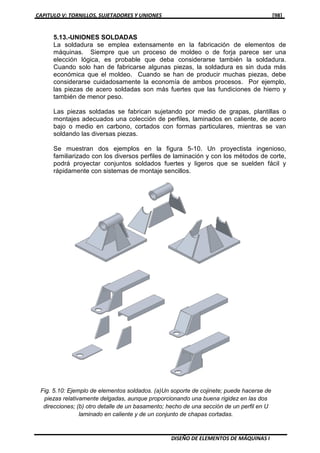 CAPITULO V: TORNILLOS, SUJETADORES Y UNIONES [98]
DISEÑO DE ELEMENTOS DE MÁQUINAS I
5.13.-UNIONES SOLDADAS
La soldadura se emplea extensamente en la fabricación de elementos de
máquinas. Siempre que un proceso de moldeo o de forja parece ser una
elección lógica, es probable que deba considerarse también la soldadura.
Cuando solo han de fabricarse algunas piezas, la soldadura es sin duda más
económica que el moldeo. Cuando se han de producir muchas piezas, debe
considerarse cuidadosamente la economía de ambos procesos. Por ejemplo,
las piezas de acero soldadas son más fuertes que las fundiciones de hierro y
también de menor peso.
Las piezas soldadas se fabrican sujetando por medio de grapas, plantillas o
montajes adecuados una colección de perfiles, laminados en caliente, de acero
bajo o medio en carbono, cortados con formas particulares, mientras se van
soldando las diversas piezas.
Se muestran dos ejemplos en la figura 5-10. Un proyectista ingenioso,
familiarizado con los diversos perfiles de laminación y con los métodos de corte,
podrá proyectar conjuntos soldados fuertes y ligeros que se suelden fácil y
rápidamente con sistemas de montaje sencillos.
Fig. 5.10: Ejemplo de elementos soldados. (a)Un soporte de cojinete; puede hacerse de
piezas relativamente delgadas, aunque proporcionando una buena rigidez en las dos
direcciones; (b) otro detalle de un basamento; hecho de una sección de un perfil en U
laminado en caliente y de un conjunto de chapas cortadas.
 