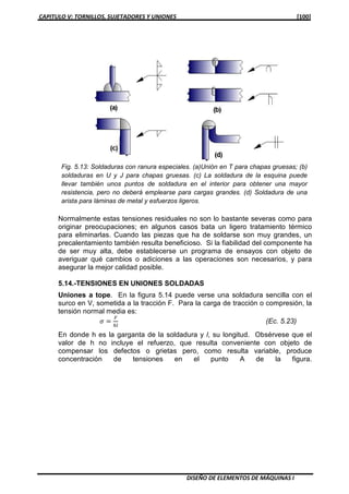 CAPITULO V: TORNILLOS, SUJETADORES Y UNIONES [100]
DISEÑO DE ELEMENTOS DE MÁQUINAS I
Normalmente estas tensiones residuales no son lo bastante severas como para
originar preocupaciones; en algunos casos bata un ligero tratamiento térmico
para eliminarlas. Cuando las piezas que ha de soldarse son muy grandes, un
precalentamiento también resulta beneficioso. Si la fiabilidad del componente ha
de ser muy alta, debe establecerse un programa de ensayos con objeto de
averiguar qué cambios o adiciones a las operaciones son necesarios, y para
asegurar la mejor calidad posible.
5.14.-TENSIONES EN UNIONES SOLDADAS
Uniones a tope. En la figura 5.14 puede verse una soldadura sencilla con el
surco en V, sometida a la tracción F. Para la carga de tracción o compresión, la
tensión normal media es:
ߪ ൌ
ி
௛௟
(Ec. 5.23)
En donde h es la garganta de la soldadura y l, su longitud. Obsérvese que el
valor de h no incluye el refuerzo, que resulta conveniente con objeto de
compensar los defectos o grietas pero, como resulta variable, produce
concentración de tensiones en el punto A de la figura.
Fig. 5.13: Soldaduras con ranura especiales. (a)Unión en T para chapas gruesas; (b)
soldaduras en U y J para chapas gruesas. (c) La soldadura de la esquina puede
llevar también unos puntos de soldadura en el interior para obtener una mayor
resistencia, pero no deberá emplearse para cargas grandes. (d) Soldadura de una
arista para láminas de metal y esfuerzos ligeros.
 