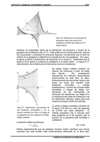 CAPITULO V: TORNILLOS, SUJETADORES Y UNIONES [102]
DISEÑO DE ELEMENTOS DE MÁQUINAS I
Salakian ha presentado datos de la distribución de tensiones a través de la
garganta de la soldadura (fig. 5.17). Este gráfico es de interés particular, porque
los proyectistas y analistas de tensiones suponen normalmente que el fallo se
verifica en la garganta al determinar la resistencia de una soldadura. De nuevo,
la figura muestra concentración de tensiones en el punto B. Obsérvese que la
figura 5.16 se aplica al metal de la soldadura o al metal matriz. La figura 5.17,
naturalmente, da la distribución de tensiones solo en la soldadura.
No existe ningún método analítico de
obtener las tensiones a partir de estas
dos figuras. Por consiguiente
utilizaremos los métodos desarrollados
anteriormente en este libro, es decir,
dimensionando las secciones rectas a las
áreas, de modo que resulten unas
tensiones nominales o medias
satisfactorias y, cuando las uniones están
sometidas a cargas de fatiga, por
aplicación de los coeficientes de
reducción de resistencia, por fatiga Kf a
la resistencia del metal de soldadura o de
los elementos matrices, según para qué
conjunto se hayan hecho los cálculos.
La unión a solape sometida a tracción de
la figura 5.18 tiene un área de garganta
de 0,707hl por cada soldadura. El
método empleado más a menudo para
este problema es el de suponer que la
sección de la garganta está sometida a
cizalladura.
La tensión media es entonces:
߬ ൌ
ி
ଵ,ସଵସ ௛௟
(Ec. 5.25)
Nótese especialmente que las palabras “tensión media” significan que hemos
supuesto que esta tensión está uniformemente distribuida en el área total.
 