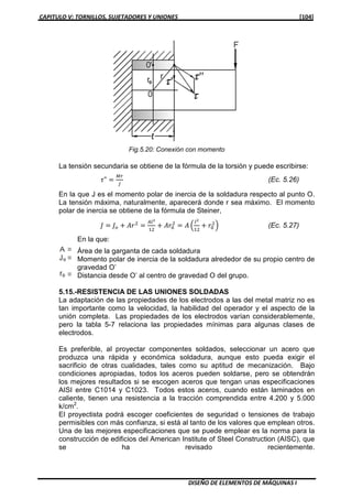 CAPITULO V: TORNILLOS, SUJETADORES Y UNIONES [104]
DISEÑO DE ELEMENTOS DE MÁQUINAS I
La tensión secundaria se obtiene de la fórmula de la torsión y puede escribirse:
߬" ൌ
ெ௥
௃
(Ec. 5.26)
En la que J es el momento polar de inercia de la soldadura respecto al punto O.
La tensión máxima, naturalmente, aparecerá donde r sea máximo. El momento
polar de inercia se obtiene de la fórmula de Steiner,
‫ܬ‬ ൌ ‫ܬ‬௢ ൅ ‫ݎܣ‬ଶ
ൌ
஺௟మ
ଵଶ
൅ ‫ݎܣ‬଴
ଶ
ൌ ‫ܣ‬ ቀ
௟మ
ଵଶ
൅ ‫ݎ‬଴
ଶ
ቁ (Ec. 5.27)
En la que:
Área de la garganta de cada soldadura
Momento polar de inercia de la soldadura alrededor de su propio centro de
gravedad O’
Distancia desde O’ al centro de gravedad O del grupo.
5.15.-RESISTENCIA DE LAS UNIONES SOLDADAS
La adaptación de las propiedades de los electrodos a las del metal matriz no es
tan importante como la velocidad, la habilidad del operador y el aspecto de la
unión completa. Las propiedades de los electrodos varían considerablemente,
pero la tabla 5-7 relaciona las propiedades mínimas para algunas clases de
electrodos.
Es preferible, al proyectar componentes soldados, seleccionar un acero que
produzca una rápida y económica soldadura, aunque esto pueda exigir el
sacrificio de otras cualidades, tales como su aptitud de mecanización. Bajo
condiciones apropiadas, todos los aceros pueden soldarse, pero se obtendrán
los mejores resultados si se escogen aceros que tengan unas especificaciones
AISI entre C1014 y C1023. Todos estos aceros, cuando están laminados en
caliente, tienen una resistencia a la tracción comprendida entre 4.200 y 5.000
k/cm2
.
El proyectista podrá escoger coeficientes de seguridad o tensiones de trabajo
permisibles con más confianza, si está al tanto de los valores que emplean otros.
Una de las mejores especificaciones que se puede emplear es la norma para la
construcción de edificios del American Institute of Steel Construction (AISC), que
se ha revisado recientemente.
Fig.5.20: Conexión con momento
 