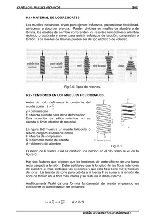 CAPITULO VI: MUELLES MECÁNICOS [109]
DISEÑO DE ELEMENTOS DE MÁQUINAS I
6.1.- MATERIAL DE LOS RESORTES
Los muelles mecánicos sirven para ejercer esfuerzos, proporcionar flexibilidad,
almacenar o absorber energía. Pueden dividirse en muelles de alambre o de
lámina, los muelles de alambre comprenden los resortes helicoidales y alambre
redondo o cuadrado y sirven para resistir esfuerzos de tracción, compresión o
torsión. Los muelles de láminas pueden ser de tipo elíptico o de voladizo.
6.2.- TENSIONES EN LOS MUELLES HELICOIDALES.
Antes de todo definamos la constante del
muelle como ݇ ൌ
ி
௬
y = deformación
F = fuerza ejercida para dicha deformación
Esta ecuación es válida mientras no se
exceda el límite elástico de material.
La figura 6-2 muestra un muelle helicoidal o
resorte cargado axialmente donde
F = fuerza de compresión
D = diámetro medio del resorte
d = diámetro del alambre
El efecto de la fuerza axial es producir una porción en el hilo como se ve en la
figura B.
Hay dos factores que originan que las tensiones de corte difieran de una barra
recta cargada a tensión. Debe señalarse que la longitud de las fibras interiores
del alambre es más corta que las exteriores y que esta fibra tiene mayor tensión
de corte. La tensión de corte pura debida a la fuerza F se suma a la tensión de
corte de torsión en la fibra más interna y se resta en la masa externa.
Analíticamente Wahl da una fórmula fundamental de torsión empleando un
coeficiente de concentración de tensiones:
߬ ൌ ‫ܭ‬
்௥
௃
ൌ ‫ܭ‬
଼ி஽
గௗయ (Ec. 6-1)
Fig. 6.1
Fig 6.0: Tipos de resortes.
 