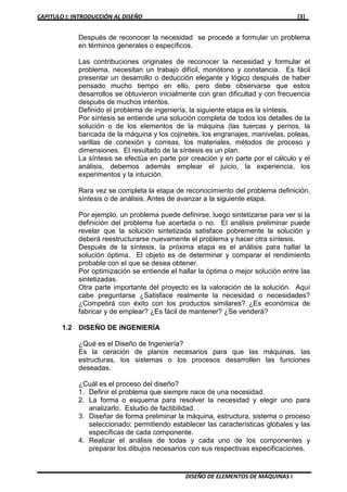 CAPITULO I: INTRODUCCIÓN AL DISEÑO [3]
DISEÑO DE ELEMENTOS DE MÁQUINAS I
Después de reconocer la necesidad se procede a formular un problema
en términos generales o específicos.
Las contribuciones originales de reconocer la necesidad y formular el
problema, necesitan un trabajo difícil, monótono y constancia. Es fácil
presentar un desarrollo o deducción elegante y lógico después de haber
pensado mucho tiempo en ello, pero debe observarse que estos
desarrollos se obtuvieron inicialmente con gran dificultad y con frecuencia
después de muchos intentos.
Definido el problema de ingeniería, la siguiente etapa es la síntesis.
Por síntesis se entiende una solución completa de todos los detalles de la
solución o de los elementos de la máquina (las tuercas y pernos, la
bancada de la máquina y los cojinetes, los engranajes, manivelas, poleas,
varillas de conexión y correas, los materiales, métodos de proceso y
dimensiones. El resultado de la síntesis es un plan.
La síntesis se efectúa en parte por creación y en parte por el cálculo y el
análisis, debemos además emplear el juicio, la experiencia, los
experimentos y la intuición.
Rara vez se completa la etapa de reconocimiento del problema definición,
síntesis o de análisis. Antes de avanzar a la siguiente etapa.
Por ejemplo, un problema puede definirse, luego sintetizarse para ver si la
definición del problema fue acertada o no. El análisis preliminar puede
revelar que la solución sintetizada satisface pobremente la solución y
deberá reestructurarse nuevamente el problema y hacer otra síntesis.
Después de la síntesis, la próxima etapa es el análisis para hallar la
solución óptima. El objeto es de determinar y comparar el rendimiento
probable con el que se desea obtener.
Por optimización se entiende el hallar la óptima o mejor solución entre las
sintetizadas.
Otra parte importante del proyecto es la valoración de la solución. Aquí
cabe preguntarse ¿Satisface realmente la necesidad o necesidades?
¿Competirá con éxito con los productos similares? ¿Es económica de
fabricar y de emplear? ¿Es fácil de mantener? ¿Se venderá?
1.2 DISEÑO DE INGENIERÍA
¿Qué es el Diseño de Ingeniería?
Es la ceración de planos necesarios para que las máquinas, las
estructuras, los sistemas o los procesos desarrollen las funciones
deseadas.
¿Cuál es el proceso del diseño?
1. Definir el problema que siempre nace de una necesidad.
2. La forma o esquema para resolver la necesidad y elegir uno para
analizarlo. Estudio de factibilidad.
3. Diseñar de forma preliminar la máquina, estructura, sistema o proceso
seleccionado; permitiendo establecer las características globales y las
específicas de cada componente.
4. Realizar el análisis de todas y cada uno de los componentes y
preparar los dibujos necesarios con sus respectivas especificaciones.
 