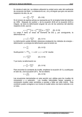 CAPITULO VI: MUELLES MECÁNICOS [112]
DISEÑO DE ELEMENTOS DE MÁQUINAS I
En donde el valor de τ se obtiene utilizando la unidad como valor del coeficiente
de corrección de Wahl. La distancia bc es ߛ dx y el ángulo que gira una sección
respecto a la otra, dx, es:
݀‫ݔ‬ ൌ
ఊௗ௫
ௗ
ଶൗ
ൌ
ଶఊௗ௫
ௗ
(Ec. 6-9)
Si el número de espiras activas se representa por N, la longitud total del alambre
es πDN. Después de sustituir ߛ de la ecuación (6-8) en la ecuación (6-9) e
integrar, se tiene la deformación angular de uno de los extremos del alambre
respecto al otro, que es:
ߙ ൌ ‫׬‬
ଶఊ
ௗ
݀‫ݔ‬ ൌ ‫׬‬
ଵ଺ி஽
గௗరீ
݀‫ݔ‬ ൌ
ଵ଺ி஽మே
ௗరீ
గ஽ே
଴
గ஽ே
଴
(Ec. 6-10)
La carga F tiene un brazo de momento de D/2 y, por consiguiente, la
deformación es:
‫ݕ‬ ൌ ߙ
஽
ଶ
ൌ
଼ி஽యே
ௗరீ
(Ec. 6-11)
La deformación puede también obtenerse empleando los métodos de energía –
deformación. La energía de deformación para la torsión es:
ܷ ൌ
்మ௟
ଶீ௃
(Ec. 6-12)
Sustituyendo ܶ ൌ ‫ܦܨ‬
2,ൗ ݈ ൌ ߨ‫ܰܦ‬ y ‫ܬ‬ ൌ ߨ݀ଵ
32 resulta:
ܷ ൌ
ସிమ஽యே
ௗరீ
(Ec. 6-13)
Y por tanto, la deformación es:
‫ݕ‬ ൌ
డ௎
డி
ൌ
଼ி஽యே
ௗరீ
(Ec. 6-14)
Para encontrar la constante de muelle, empléese la ecuación (6-1) y sustitúyase
el valor de ‫ݕ‬ de la ecuación (8-7). Así se obtiene.
݇ ൌ
ௗరீ
଼஽యே
(Ec. 6-15)
Las ecuaciones demostradas en esta sección son válidas para los muelles de
compresión y a extensión. Los muelles helicoidales largos cargados a
compresión pueden estar sometidos a pandeo y fallar por este motivo. Esta
condición puede corregirse si se monta el muelle sobre una barra redonda o en
un tubo.
 
