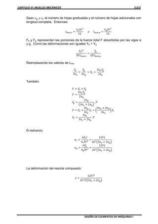 CAPITULO VI: MUELLES MECÁNICOS [115]
DISEÑO DE ELEMENTOS DE MÁQUINAS I
Sean ݊௚ ‫ݕ‬ ݊௘ el número de hojas graduadas y el número de hojas adicionales con
longitud completa. Entonces:
‫ܫ‬୫ୟ୶ ௘ ൌ
݊௘ܾ‫ݐ‬ଷ
12
‫ݕ‬ ‫ܫ‬୫ୟ୶ ௚ ൌ
݊௚ܾ‫ݐ‬ଷ
12
Fe y Fg representan las porciones de la fuerza total F absorbidas por las vigas e
y g. Como las deformaciones son iguales Ye = Yg
‫ܨ‬௘݈ଷ
3‫ܫܧ‬୫ୟ୶ ௘
ൌ
‫ܨ‬௚
2‫ܫܧ‬୫ୟ୶ ௚
Reemplazando los valores de Imax
‫ܨ‬௘
3݊௘
ൌ
‫ܨ‬௚
2݊௚
→ ‫ܨ‬௡ ൌ
3݊௘‫ܨ‬௚
2݊௚
También:
‫ܨ‬ ൌ ‫ܨ‬௘ ൅ ‫ܨ‬௚
‫ܨ‬ ൌ
3݊௘‫ܨ‬௚
2݊௚
‫ܨ‬௚ ൌ
2݊௚
൫3݊௘ ൅ 2݊௚൯
. ‫ܨ‬
‫ܨ‬ ൌ ‫ܨ‬௘ ൅
2݊௚
3݊௘
‫ܨ‬௘ ൌ ൬
3݊௘ ൅ 2݊௚
3݊௘
൰ ‫ܨ‬௘
‫ܨ‬௘ ൌ
3݊௘
3݊௘ ൅ 2݊௚
. ‫ܨ‬
El esfuerzo:
ߪ௘ ൌ
6‫ܨ‬௘݈
݊௘ܾ‫ݐ‬ଶ
ൌ
15‫ܮܨ‬
ܾ‫ݐ‬ଶ൫3݊௘ ൅ 2݊௚൯
ߪ௚ ൌ
6‫ܨ‬௚
݊௚ܾ‫ݐ‬ଶ
ൌ
12‫ܮܨ‬
ܾ‫ݐ‬ଶ൫3݊௘ ൅ 2݊௚൯
La deformación del resorte compuesto:
‫ݕ‬ ൌ
12‫݈ܨ‬ଷ
ܾ‫ݐ‬ଷ‫ܧ‬൫3݊௘ ൅ 2݊௚൯
 