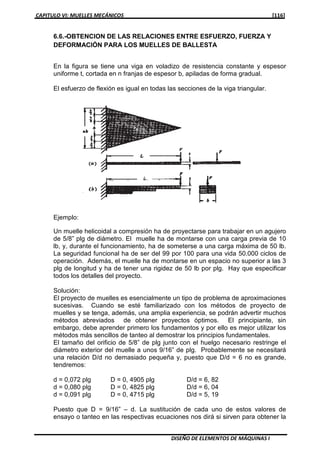 CAPITULO VI: MUELLES MECÁNICOS [116]
DISEÑO DE ELEMENTOS DE MÁQUINAS I
6.6.-OBTENCION DE LAS RELACIONES ENTRE ESFUERZO, FUERZA Y
DEFORMACIÓN PARA LOS MUELLES DE BALLESTA
En la figura se tiene una viga en voladizo de resistencia constante y espesor
uniforme t, cortada en n franjas de espesor b, apiladas de forma gradual.
El esfuerzo de flexión es igual en todas las secciones de la viga triangular.
Ejemplo:
Un muelle helicoidal a compresión ha de proyectarse para trabajar en un agujero
de 5/8” plg de diámetro. El muelle ha de montarse con una carga previa de 10
lb, y, durante el funcionamiento, ha de someterse a una carga máxima de 50 lb.
La seguridad funcional ha de ser del 99 por 100 para una vida 50.000 ciclos de
operación. Además, el muelle ha de montarse en un espacio no superior a las 3
plg de longitud y ha de tener una rigidez de 50 lb por plg. Hay que especificar
todos los detalles del proyecto.
Solución:
El proyecto de muelles es esencialmente un tipo de problema de aproximaciones
sucesivas. Cuando se esté familiarizado con los métodos de proyecto de
muelles y se tenga, además, una amplia experiencia, se podrán advertir muchos
métodos abreviados de obtener proyectos óptimos. El principiante, sin
embargo, debe aprender primero los fundamentos y por ello es mejor utilizar los
métodos más sencillos de tanteo al demostrar los principios fundamentales.
El tamaño del orificio de 5/8” de plg junto con el huelgo necesario restringe el
diámetro exterior del muelle a unos 9/16” de plg. Probablemente se necesitará
una relación D/d no demasiado pequeña y, puesto que D/d = 6 no es grande,
tendremos:
d = 0,072 plg D = 0, 4905 plg D/d = 6, 82
d = 0,080 plg D = 0, 4825 plg D/d = 6, 04
d = 0,091 plg D = 0, 4715 plg D/d = 5, 19
Puesto que D = 9/16” – d. La sustitución de cada uno de estos valores de
ensayo o tanteo en las respectivas ecuaciones nos dirá si sirven para obtener la
 