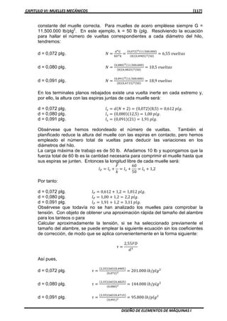 CAPITULO VI: MUELLES MECÁNICOS [117]
DISEÑO DE ELEMENTOS DE MÁQUINAS I
constante del muelle correcta. Para muelles de acero empléese siempre G =
11.500.000 lb/plg2
. En este ejemplo, k = 50 lb (plg. Resolviendo la ecuación
para hallar el número de vueltas correspondientes a cada diámetro del hilo,
tendremos:
d = 0,072 plg. ܰ ൌ
ௗరீ
଼஽య௞
ൌ
ሺ଴,଴଻ଶሻరሺଵଵ.ହ଴଴.଴଴଴ሻ
ሺ଼ሻሺ଴,ସଽ଴ହሻయሺହ଴ሻ
ൌ 6,55 ‫ݏܽݐ݈݁ݑݒ‬
d = 0,080 plg. ܰ ൌ
ሺ଴,଴଼଴ሻరሺଵଵ.ହ଴଴.଴଴଴ሻ
ሺ଼ሻሺ଴,ସ଼ଶହሻయሺହ଴ሻ
ൌ 10,5 ‫ݏܽݐ݈݁ݑݒ‬
d = 0,091 plg. ܰ ൌ
ሺ଴,଴ଽଵሻరሺଵଵ.ହ଴଴.଴଴଴ሻ
ሺ଼ሻሺ଴,ସ଻ଵହሻయሺହ଴ሻ
ൌ 18,9 ‫ݏܽݐ݈݁ݑݒ‬
En los terminales planos rebajados existe una vuelta inerte en cada extremo y,
por ello, la altura con las espiras juntas de cada muelle será:
d = 0,072 plg. ݈௦ ൌ ݀ሺܰ ൅ 2ሻ ൌ ሺ0,072ሻሺ8,5ሻ ൌ 0,612 ‫.݈݃݌‬
d = 0,080 plg. ݈௦ ൌ ሺ0,080ሻሺ12,5ሻ ൌ 1,00 ‫.݈݃݌‬
d = 0,091 plg. ݈௦ ൌ ሺ0,091ሻሺ21ሻ ൌ 1,91 ‫.݈݃݌‬
Obsérvese que hemos redondeado el número de vueltas. También el
planificado reduce la altura del muelle con las espiras en contacto, pero hemos
empleado el número total de vueltas para deducir las variaciones en los
diámetros del hilo.
La carga máxima de trabajo es de 50 lb. Añadamos 10 lb y supongamos que la
fuerza total de 60 lb es la cantidad necesaria para comprimir el muelle hasta que
sus espiras se junten. Entonces la longitud libre de cada muelle será:
݈ி ൌ ݈௦ ൅
‫ܨ‬
݇
ൌ ݈௦ ൅
60
50
ൌ ݈௦ ൅ 1,2
Por tanto:
d = 0,072 plg. ݈ி ൌ 0,612 ൅ 1,2 ൌ 1,812 ‫.݈݃݌‬
d = 0,080 plg. ݈ி ൌ 1,00 ൅ 1,2 ൌ 2,2 ‫.݈݃݌‬
d = 0,091 plg. ݈ி ൌ 1,91 ൅ 1,2 ൌ 3,11 ‫.݈݃݌‬
Obsérvese que todavía no se han analizado los muelles para comprobar la
tensión. Con objeto de obtener una aproximación rápida del tamaño del alambre
para los tanteos o para
Calcular aproximadamente la tensión, si se ha seleccionado previamente el
tamaño del alambre, se puede emplear la siguiente ecuación sin los coeficientes
de corrección, de modo que se aplica convenientemente en la forma siguiente:
߬ ൌ
2,55‫ܦܨ‬
݀ଷ
Así pues,
d = 0,072 plg. ߬ ൌ
ሺଶ,ହହሻሺ଺଴ሻሺ଴,ସଽ଴ହሻ
ሺ଴,଴଻ଶሻయ ൌ 201.000 ݈ܾ/‫݈݃݌‬ଶ
d = 0,080 plg. ߬ ൌ
ሺଶ,ହହሻሺ଺଴ሻሺ଴,ସ଼ଶହሻ
ሺ଴,଴଼଴ሻయ ൌ 144.000 ݈ܾ/‫݈݃݌‬ଶ
d = 0,091 plg. ߬ ൌ
ሺଶ,ହହሻሺ଺଴ሻሺ଴,ସ଻ଵହሻ
ሺ଴,଴ଽଵሻయ ൌ 95.800 ݈ܾ/‫݈݃݌‬ଶ
 