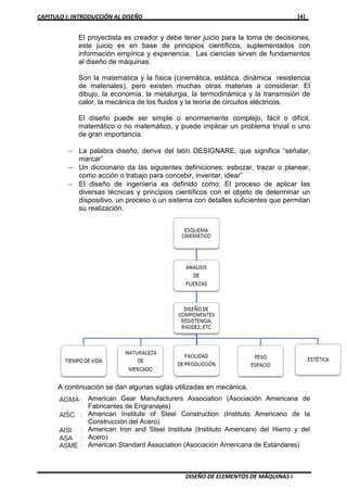 CAPITULO I: INTRODUCCIÓN AL DISEÑO [4]
DISEÑO DE ELEMENTOS DE MÁQUINAS I
El proyectista es creador y debe tener juicio para la toma de decisiones,
este juicio es en base de principios científicos, suplementados con
información empírica y experiencia. Las ciencias sirven de fundamentos
al diseño de máquinas.
Son la matemática y la física (cinemática, estática, dinámica resistencia
de materiales), pero existen muchas otras materias a considerar: El
dibujo, la economía, la metalurgia, la termodinámica y la transmisión de
calor, la mecánica de los fluidos y la teoría de circuitos eléctricos.
El diseño puede ser simple o enormemente complejo, fácil o difícil,
matemático o no matemático, y puede implicar un problema trivial o uno
de gran importancia.
− La palabra diseño, deriva del latín DESIGNARE, que significa “señalar,
marcar”
− Un diccionario da las siguientes definiciones: esbozar, trazar o planear,
como acción o trabajo para concebir, inventar, idear”
− El diseño de ingeniería es definido como: El proceso de aplicar las
diversas técnicas y principios científicos con el objeto de determinar un
dispositivo, un proceso o un sistema con detalles suficientes que permitan
su realización.
A continuación se dan algunas siglas utilizadas en mecánica.
American Gear Manufacturers Association (Asociación Americana de
Fabricantes de Engranajes)
American Institute of Steel Construction (Instituto Americano de la
Construcción del Acero)
American Iron and Steel Institute (Instituto Americano del Hierro y del
Acero)
American Standard Association (Asociación Americana de Estándares)
 