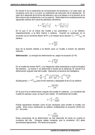 CAPITULO VI: MUELLES MECÁNICOS [121]
DISEÑO DE ELEMENTOS DE MÁQUINAS I
En donde K es el coeficiente de concentración de tensiones y, en este caso, se
considera como tal y no como un coeficiente de reducción de la resistencia. El
valor de k depende de la forma del alambre y de si se desea o no la tensión en la
fibra interna del arrollamiento o en la externa. Wahl determinó analíticamente los
siguientes valores de K para los alambres cilíndricos:
‫ܭ‬௜ ൌ
4‫ܥ‬ଶ
െ ‫ܥ‬ െ 1
4‫ܥ‬ሺ‫ܥ‬ െ 1ሻ
‫ܭ‬௢ ൌ
4‫ܥ‬ଶ
൅ ‫ܥ‬ െ 1
4‫ܥ‬ሺ‫ܥ‬ ൅ 1ሻ
En la que C es el índice del muelle y los subíndices i u o se refieren,
respectivamente, a la fibra interna o externa. Cuando se sustituyen en la
ecuación (a) el momento flector M=Fr y el módulo de la sección ‫ܫ‬
ܿൗ ൌ ߨ݀ଷ
32ൗ , se
obtiene:
ߪ ൌ ‫ܭ‬
32‫ݎܨ‬
ߨ݀ଷ
Que da la tensión debida a la flexión para un muelle a torsión de alambre
redondo.
Deformación. La energía de deformación es, según la ecuación (3-14)
ܷ ൌ න
‫ܯ‬ଶ
݀‫ݔ‬
2‫ܫܧ‬
En el muelle de torsión M=Fr, y la integración debe extenderse a toda la longitud
del alambre. La fuerza F se deformará a través de la distancia rθ, siendo θ la
deformación angular total del muelle. Aplicando el teorema de Castigliano.
‫ߠݎ‬ ൌ
߲ܷ
߲‫ܨ‬
ൌ න
߲
߲‫ܨ‬
ቆ
‫ܨ‬ଶ
‫ݎ‬ଶ
݀‫ݔ‬
2‫ܫܧ‬
ቇ ൌ න
‫ݎܨ‬ଶ
݀‫ݔ‬
‫ܫܧ‬
గ஽ே
଴
గ஽ே
଴
Sustituyendo ‫ܫ‬ ൌ ߨ݀ସ
64ൗ para el hilo redondo y despejado θ de (C) se obtiene:
ߠ ൌ
64‫ܰܦݎܨ‬
݀ସ‫ܧ‬
En la que θ es la deformación angular del muelle en radianes. La constante del
muelle se expresa, pues, en kg-cm por radián. El coeficiente del muelle:
݇ ൌ
‫ݎܨ‬
ߠ
ൌ
݀ସ
‫ܧ‬
64‫ܰܦ‬
Puede expresarse también como el par necesario para arrollar el muelle una
vuelta. Este nuevo coeficiente se obtiene multiplicando la ecuación (8-22) por
2π. Así pues:
݇ᇱ
ൌ
݀ସ
‫ܧ‬
10,2‫ܰܦ‬
Estas ecuaciones de la deformación se han deducido sin tener en cuenta la
curvatura del hilo. Ensayos reales muestran que la constante 10,2 debe
aumentarse ligeramente. Por tanto la ecuación:
 