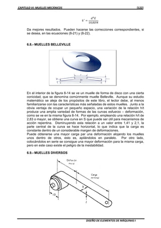 CAPITULO VI: MUELLES MECÁNICOS [122]
DISEÑO DE ELEMENTOS DE MÁQUINAS I
݇ᇱ
ൌ
݀ସ
‫ܧ‬
10,8‫ܰܦ‬
Da mejores resultados. Pueden hacerse las correcciones correspondientes, si
se desea, en las ecuaciones (8-21) y (8-22).
6.8.- MUELLES BELLEVILLE
En el interior de la figura 8-14 se ve un muelle de forma de disco con una cierta
conicidad, que se denomina comúnmente muelle Belleville. Aunque su estudio
matemático se aleja de los propósitos de este libro, el lector debe, al menos
familiarizarse con las características más señaladas de estos muelles. Junto a la
obvia ventaja de ocupar un pequeño espacio, una variación de la relación h/t
produce una amplia variedad de formas de las curvas esfuerzo – deformación,
como se ve en la misma figura 8-14. Por ejemplo, empleando una relación h/t de
2,83 o mayor, se obtiene una curva en S que puede ser útil para mecanismos de
acción repentina. Disminuyendo esta relación a un valor entre 1,41 y 2,1, la
parte central de la curva se hace horizontal, lo que indica que la carga es
constante dentro de un considerable margen de deformaciones.
Puede obtenerse una mayor carga par una deformación alojando los muelles
unos dentro de otros, esto es, apilándolos en paralelo. Por otro lado,
colocándolos en serie se consigue una mayor deformación para la misma carga,
pero en este caso existe el peligro de la inestabilidad.
6.9.- MUELLES DIVERSOS
 