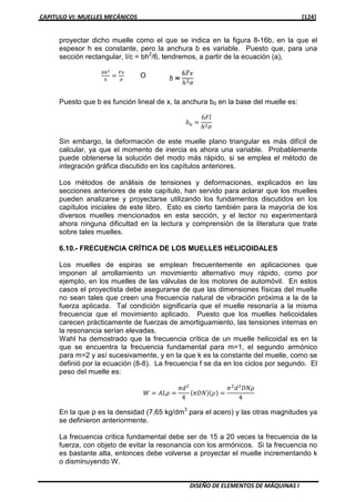 CAPITULO VI: MUELLES MECÁNICOS [124]
DISEÑO DE ELEMENTOS DE MÁQUINAS I
proyectar dicho muelle como el que se indica en la figura 8-16b, en la que el
espesor h es constante, pero la anchura b es variable. Puesto que, para una
sección rectangular, I/c = bh2
/6, tendremos, a partir de la ecuación (a),
௕௛మ
଺
ൌ
ி௫
ఙ
O
Puesto que b es función lineal de x, la anchura b0 en la base del muelle es:
ܾ௨ ൌ
6‫݈ܨ‬
݄ଶߪ
Sin embargo, la deformación de este muelle plano triangular es más difícil de
calcular, ya que el momento de inercia es ahora una variable. Probablemente
puede obtenerse la solución del modo más rápido, si se emplea el método de
integración gráfica discutido en los capítulos anteriores.
Los métodos de análisis de tensiones y deformaciones, explicados en las
secciones anteriores de este capítulo, han servido para aclarar que los muelles
pueden analizarse y proyectarse utilizando los fundamentos discutidos en los
capítulos iniciales de este libro. Esto es cierto también para la mayoría de los
diversos muelles mencionados en esta sección, y el lector no experimentará
ahora ninguna dificultad en la lectura y comprensión de la literatura que trate
sobre tales muelles.
6.10.- FRECUENCIA CRÍTICA DE LOS MUELLES HELICOIDALES
Los muelles de espiras se emplean frecuentemente en aplicaciones que
imponen al arrollamiento un movimiento alternativo muy rápido, como por
ejemplo, en los muelles de las válvulas de los motores de automóvil. En estos
casos el proyectista debe asegurarse de que las dimensiones físicas del muelle
no sean tales que creen una frecuencia natural de vibración próxima a la de la
fuerza aplicada. Tal condición significaría que el muelle resonaría a la misma
frecuencia que el movimiento aplicado. Puesto que los muelles helicoidales
carecen prácticamente de fuerzas de amortiguamiento, las tensiones internas en
la resonancia serían elevadas.
Wahl ha demostrado que la frecuencia crítica de un muelle helicoidal es en la
que se encuentra la frecuencia fundamental para m=1, el segundo armónico
para m=2 y así sucesivamente, y en la que k es la constante del muelle, como se
definió por la ecuación (8-8). La frecuencia f se da en los ciclos por segundo. El
peso del muelle es:
ܹ ൌ ‫ߩܮܣ‬ ൌ
ߨ݀ଶ
4
ሺߨ‫ܰܦ‬ሻሺߩሻ ൌ
ߨଶ
݀ଶ
‫ߩܰܦ‬
4
En la que ρ es la densidad (7,65 kg/dm3
para el acero) y las otras magnitudes ya
se definieron anteriormente.
La frecuencia crítica fundamental debe ser de 15 a 20 veces la frecuencia de la
fuerza, con objeto de evitar la resonancia con los armónicos. Si la frecuencia no
es bastante alta, entonces debe volverse a proyectar el muelle incrementando k
o disminuyendo W.
 