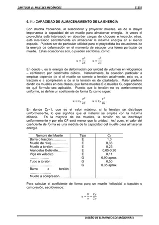 CAPITULO VI: MUELLES MECÁNICOS [125]
DISEÑO DE ELEMENTOS DE MÁQUINAS I
6.11.- CAPACIDAD DE ALMACENAMIENTO DE LA ENERGÍA
Con mucha frecuencia, al seleccionar y proyectar muelles, es de la mayor
importancia la capacidad de un muelle para almacenar energía. A veces el
proyectista está interesado en absorber cargas de choques e impacto; otras,
está interesado sencillamente en almacenar la máxima energía en el menor
espacio. Pueden ser de particular utilidad para el proyectista las ecuaciones de
la energía de deformación en el momento de escoger una forma particular de
muelle. Estas ecuaciones son, o pueden escribirse, como:
‫ݑ‬ ൌ
ߪଶ
2‫ܧ‬
‫ݑ‬ ൌ
߬ଶ
2‫ܩ‬
En donde u es la energía de deformación por unidad de volumen en kilogramos
– centímetro por centímetro cúbico. Naturalmente, la ecuación particular a
emplear depende de si el muelle se somete a tensión axialmente, esto es, a
tracción o a compresión o de si la tensión es de cizalladura. Maier prefiere
dividir los muelles en dos clases, que llama muelles E o muelles G, dependiendo
de qué fórmula sea aplicable. Puesto que la tensión no es corrientemente
uniforme, se define un coeficiente de forma CF como sigue:
‫ݑ‬ ൌ ‫ܥ‬ி
ߪଶ
2‫ܧ‬
‫ݑ‬ ൌ ‫ܥ‬ி
߬ଶ
2‫ܩ‬
En donde CF=1, que es el valor máximo, si la tensión se distribuye
uniformemente, lo que significa que el material se emplea con la máxima
eficacia. En la mayoría de los muelles, la tensión no se distribuye
uniformemente y por ello CF será menor que la unidad. Así pues, el valor del
coeficiente de forma es una medida de la capacidad del muelle para almacenar
energía.
Nombre del Muelle Tipo CF
Barra o tracción………….
Muelle de reloj…………….
Muelle a torsión……………
Arandelas Belleville………
Viga en voladizo
………………
Tubo a torsión
…………………
Barra a torsión
………………..
Muelle a compresión …….
E
E
E
E
E
G
G
G
1,0
0,33
0,25
0,05-0,20
0,11
0,90 aprox.
0,50
0.35 aprox.
Para calcular el coeficiente de forma para un muelle helicoidal a tracción o
compresión, escribiremos:
‫ݑ‬ ൌ
ܷ
‫ݒ‬
ൌ
‫ݕܨ‬
2‫ݒ‬
 
