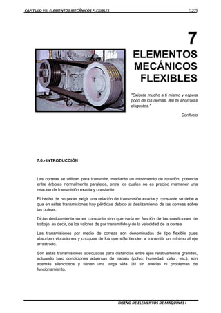 CAPITULO VII: ELEMENTOS MECÁNICOS FLEXIBLES [127]
DISEÑO DE ELEMENTOS DE MÁQUINAS I
7
ELEMENTOS
MECÁNICOS
FLEXIBLES
"Exígete mucho a ti mismo y espera
poco de los demás. Así te ahorrarás
disgustos."
Confucio
7.0.- INTRODUCCIÓN
Las correas se utilizan para transmitir, mediante un movimiento de rotación, potencia
entre árboles normalmente paralelos, entre los cuales no es preciso mantener una
relación de transmisión exacta y constante.
El hecho de no poder exigir una relación de transmisión exacta y constante se debe a
que en estas transmisiones hay pérdidas debido al deslizamiento de las correas sobre
las poleas.
Dicho deslizamiento no es constante sino que varía en función de las condiciones de
trabajo, es decir, de los valores de par transmitido y de la velocidad de la correa.
Las transmisiones por medio de correas son denominadas de tipo flexible pues
absorben vibraciones y choques de los que sólo tienden a transmitir un mínimo al eje
arrastrado.
Son estas transmisiones adecuadas para distancias entre ejes relativamente grandes,
actuando bajo condiciones adversas de trabajo (polvo, humedad, calor, etc.), son
además silenciosos y tienen una larga vida útil sin averías ni problemas de
funcionamiento.
 